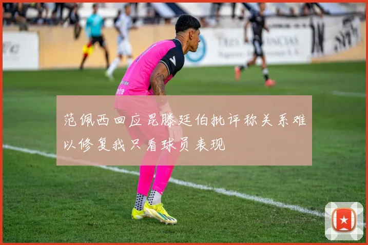 范佩西回应昆滕廷伯批评称关系难以修复我只看球员表现