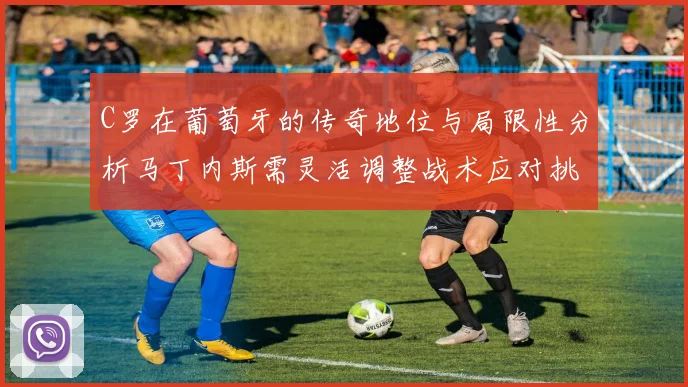 C罗在葡萄牙的传奇地位与局限性分析马丁内斯需灵活调整战术应对挑战