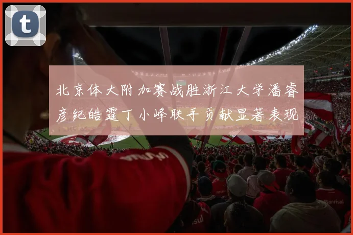 北京体大附加赛战胜浙江大学潘睿彦纪皓霆丁小峰联手贡献显著表现