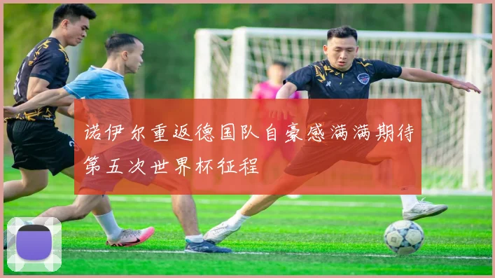 诺伊尔重返德国队自豪感满满期待第五次世界杯征程