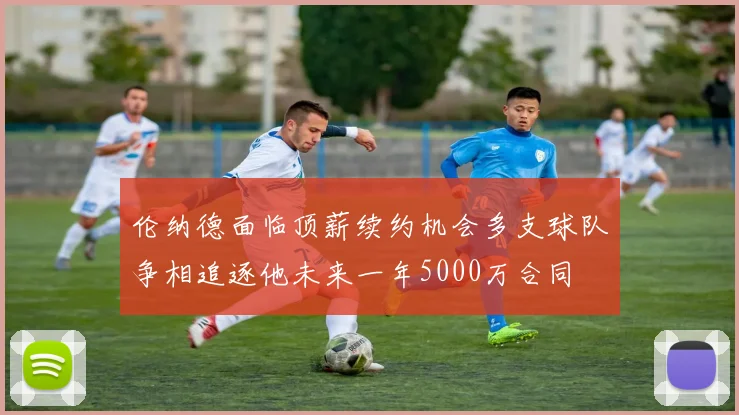 伦纳德面临顶薪续约机会多支球队争相追逐他未来一年5000万合同