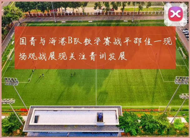 国青与海港B队教学赛战平邵佳一现场观战展现关注青训发展