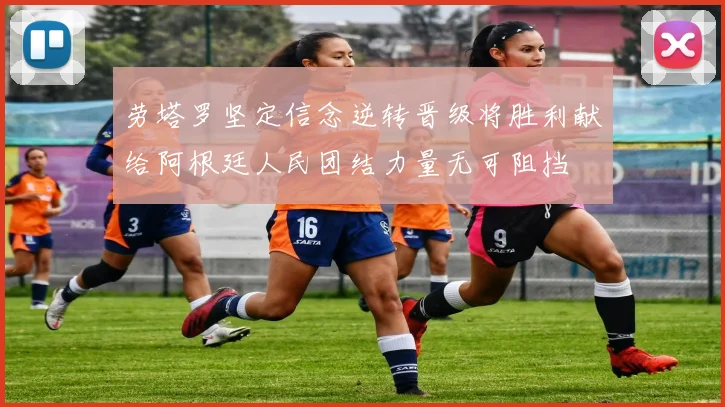 劳塔罗坚定信念逆转晋级将胜利献给阿根廷人民团结力量无可阻挡