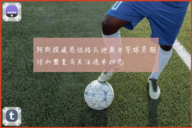 阿斯报道恩佐格瓦迪奥尔等球员期待加盟皇马关注选举动态