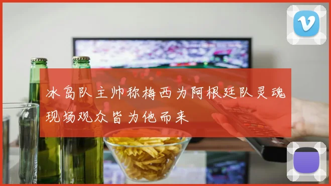 冰岛队主帅称梅西为阿根廷队灵魂现场观众皆为他而来