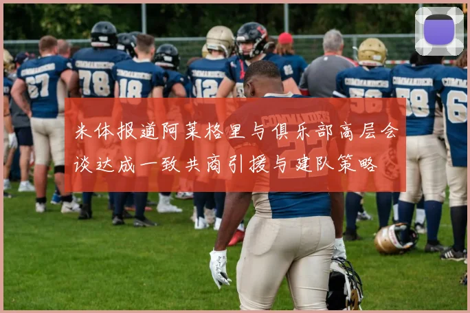 米体报道阿莱格里与俱乐部高层会谈达成一致共商引援与建队策略