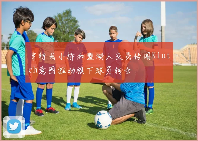亨特或小桥加盟湖人交易传闻Klutch意图推动旗下球员转会