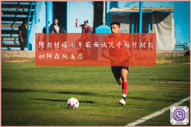阿尔特塔七年前面试凭夺冠计划打动阿森纳高层