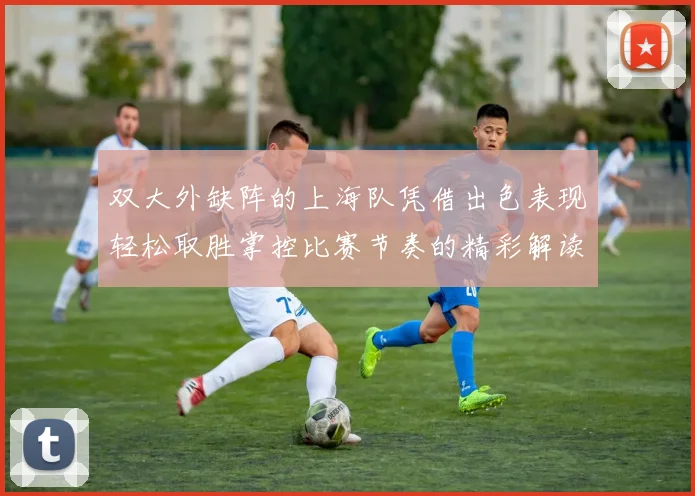 双大外缺阵的上海队凭借出色表现轻松取胜掌控比赛节奏的精彩解读