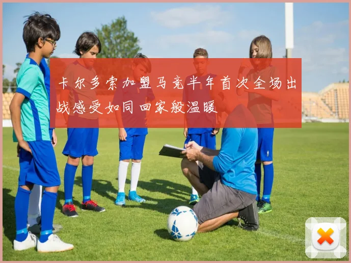 卡尔多索加盟马竞半年首次全场出战感受如同回家般温暖