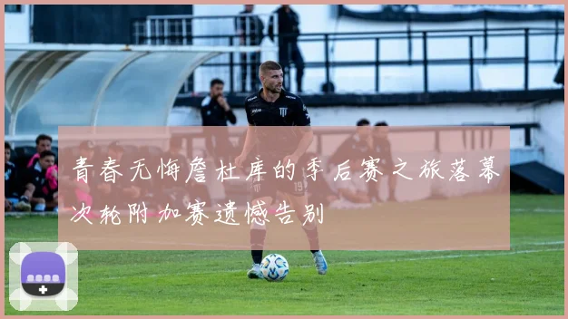 青春无悔詹杜库的季后赛之旅落幕次轮附加赛遗憾告别