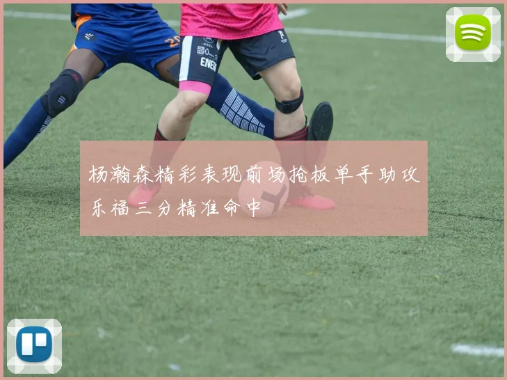杨瀚森精彩表现前场抢板单手助攻乐福三分精准命中