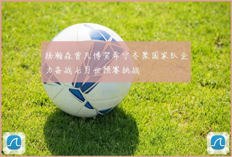 杨瀚森曾凡博贺希宁齐聚国家队全力备战七月世预赛挑战