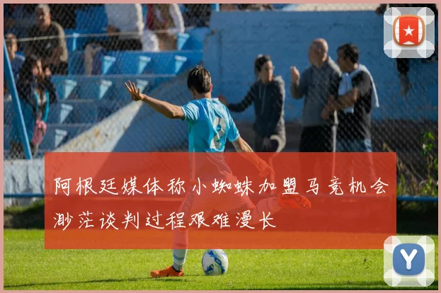 阿根廷媒体称小蜘蛛加盟马竞机会渺茫谈判过程艰难漫长