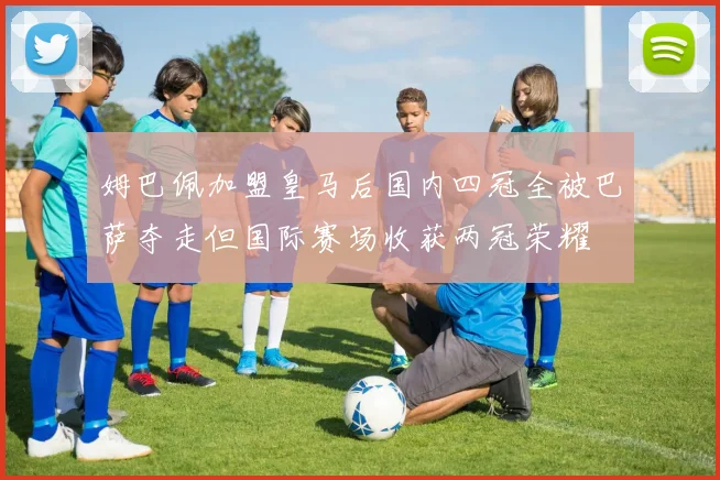 姆巴佩加盟皇马后国内四冠全被巴萨夺走但国际赛场收获两冠荣耀