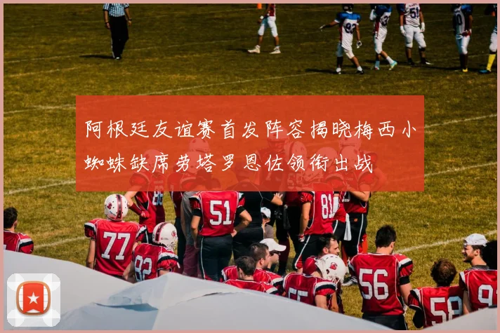 阿根廷友谊赛首发阵容揭晓梅西小蜘蛛缺席劳塔罗恩佐领衔出战