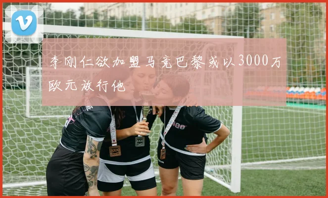 李刚仁欲加盟马竞巴黎或以3000万欧元放行他