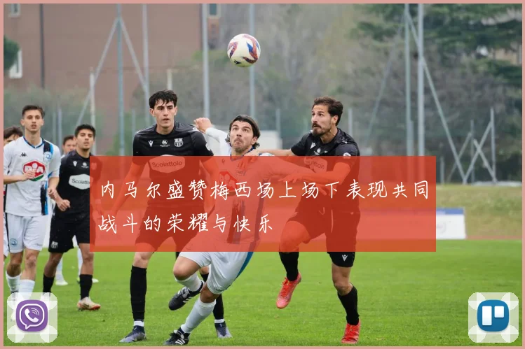 内马尔盛赞梅西场上场下表现共同战斗的荣耀与快乐