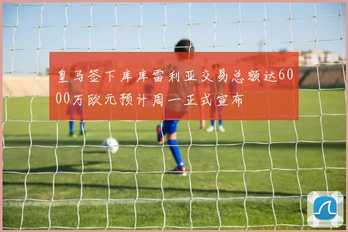 皇马签下库库雷利亚交易总额达6000万欧元预计周一正式宣布