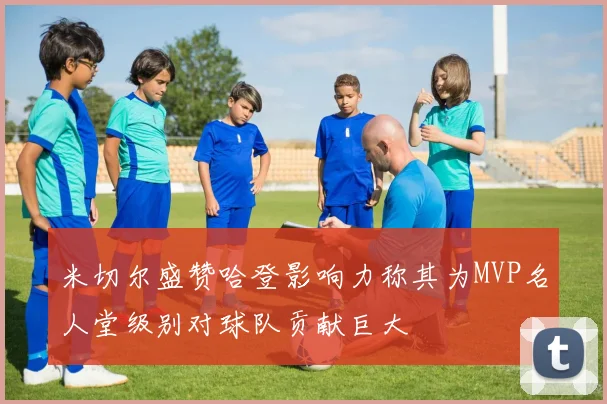 米切尔盛赞哈登影响力称其为MVP名人堂级别对球队贡献巨大