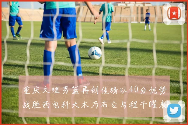 重庆文理男篮再创佳绩以40分优势战胜西电科大木乃布合与程千曜表现出色