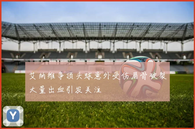 艾纳维争顶头球意外受伤眉骨破裂大量出血引发关注