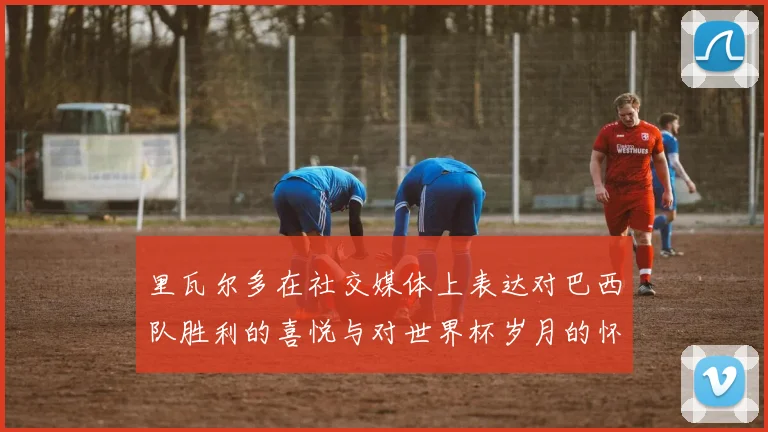 里瓦尔多在社交媒体上表达对巴西队胜利的喜悦与对世界杯岁月的怀念