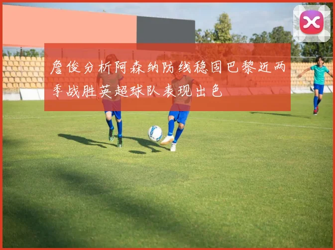 詹俊分析阿森纳防线稳固巴黎近两季战胜英超球队表现出色