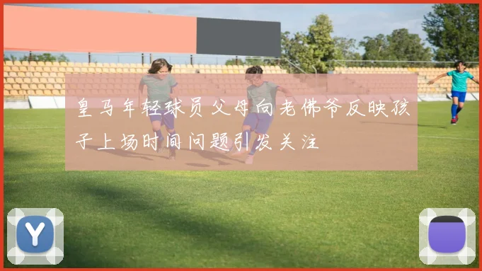 皇马年轻球员父母向老佛爷反映孩子上场时间问题引发关注