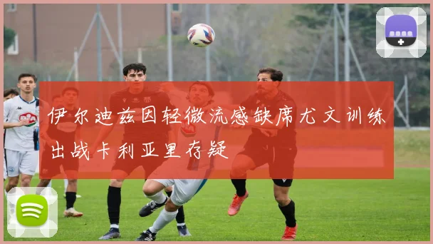 伊尔迪兹因轻微流感缺席尤文训练出战卡利亚里存疑