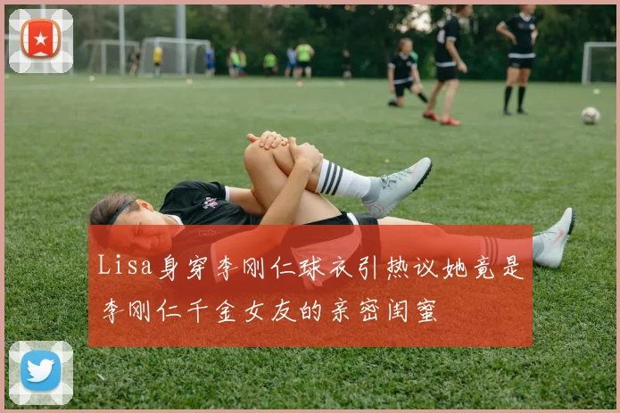 Lisa身穿李刚仁球衣引热议她竟是李刚仁千金女友的亲密闺蜜