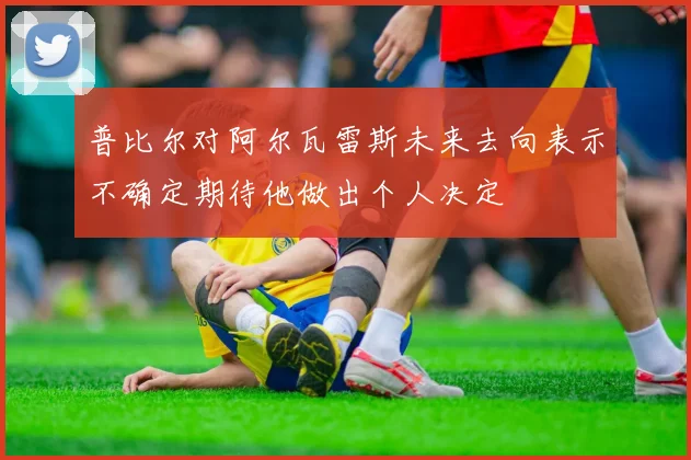 普比尔对阿尔瓦雷斯未来去向表示不确定期待他做出个人决定